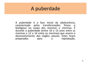 A puberdade 
A puberdade é a fase inicial da adolescência, 
caracterizada pelas transformações físicas e 
biológicas no corpo dos meninos e meninas. É 
durante a puberdade (entre 10 e 13 anos entre as 
meninas e 12 e 14 entre os meninos) que ocorre o 
desenvolvimento dos órgãos sexuais. Estes ficam 
preparados para a reprodução. 
4 
 