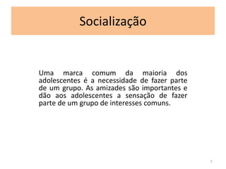 Socialização 
Uma marca comum da maioria dos 
adolescentes é a necessidade de fazer parte 
de um grupo. As amizades são importantes e 
dão aos adolescentes a sensação de fazer 
parte de um grupo de interesses comuns. 
5 
 