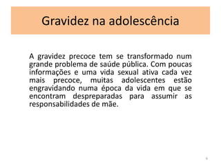 Gravidez na adolescência 
A gravidez precoce tem se transformado num 
grande problema de saúde pública. Com poucas 
informações e uma vida sexual ativa cada vez 
mais precoce, muitas adolescentes estão 
engravidando numa época da vida em que se 
encontram despreparadas para assumir as 
responsabilidades de mãe. 
6 
