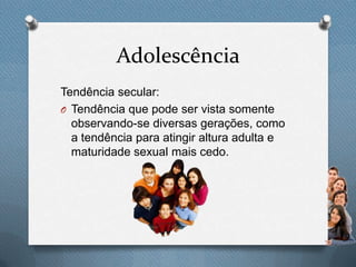 Adolescência
Tendência secular:
O Tendência que pode ser vista somente
observando-se diversas gerações, como
a tendência para atingir altura adulta e
maturidade sexual mais cedo.
 