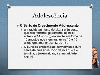 Adolescência
O O Surto de Crescimento Adolescente
O um rápido aumento de altura e de peso,
que nas meninas geralmente se inicia
entre 9 e 14 anos (geralmente em torno de
10 anos), e nos meninos, entre 10 e 16
anos (geralmente aos 12 ou 13).
O O surto de crescimento normalmente dura
cerca de dois anos; logo depois que ele
termina, o jovem alcança a maturidade
sexual.
 