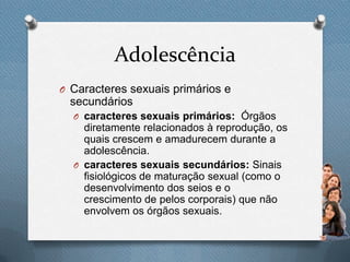 Adolescência
O Caracteres sexuais primários e
secundários
O caracteres sexuais primários: Órgãos
diretamente relacionados à reprodução, os
quais crescem e amadurecem durante a
adolescência.
O caracteres sexuais secundários: Sinais
fisiológicos de maturação sexual (como o
desenvolvimento dos seios e o
crescimento de pelos corporais) que não
envolvem os órgãos sexuais.
 