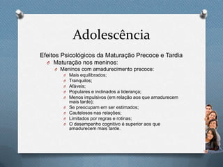 Adolescência
Efeitos Psicológicos da Maturação Precoce e Tardia
O Maturação nos meninos:
O Meninos com amadurecimento precoce:
O Mais equilibrados;
O Tranquilos;
O Afáveis;
O Populares e inclinados a liderança;
O Menos impulsivos (em relação aos que amadurecem
mais tarde);
O Se preocupam em ser estimados;
O Cautelosos nas relações;
O Limitados por regras e rotinas;
O O desempenho cognitivo é superior aos que
amadurecem mais tarde.
 