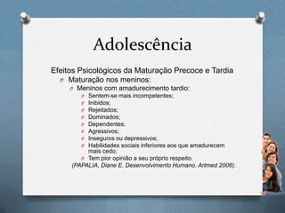 Adolescência
Efeitos Psicológicos da Maturação Precoce e Tardia
O Maturação nos meninos:
O Meninos com amadurecimento tardio:
O Sentem-se mais incompetentes;
O Inibidos;
O Rejeitados;
O Dominados;
O Dependentes;
O Agressivos;
O Inseguros ou depressivos;
O Habilidades sociais inferiores aos que amadurecem
mais cedo;
O Tem pior opinião a seu próprio respeito.
(PAPALIA, Diane E. Desenvolvimento Humano. Artmed 2006).
 