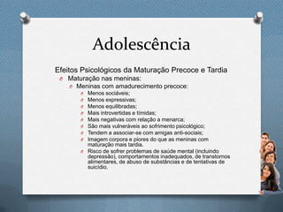 Adolescência
Efeitos Psicológicos da Maturação Precoce e Tardia
O Maturação nas meninas:
O Meninas com amadurecimento precoce:
O Menos sociáveis;
O Menos expressivas;
O Menos equilibradas;
O Mais introvertidas e tímidas;
O Mais negativas com relação a menarca;
O São mais vulneráveis ao sofrimento psicológico;
O Tendem a associar-se com amigas anti-sociais;
O Imagem corpora e piores do que as meninas com
maturação mais tardia.
O Risco de sofrer problemas de saúde mental (incluindo
depressão), comportamentos inadequados, de transtornos
alimentares, de abuso de substâncias e de tentativas de
suicídio.
 