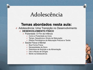 Adolescência
Temas abordados nesta aula:
O Adolescência: Uma Transição no Desenvolvimento
O DESENVOLVIMENTO FÍSICO
O Puberdade: O Fim da Infância
O Como a Puberdade se Inicia
O Tempo, Sequência e Sinais de Maturação
O Efeitos Psicológicos da Maturação Precoce e Tardia
O Saúde Física e Mental
O Boa Forma Física
O Necessidades de Sono
O Distúrbios de Nutrição e de Alimentação
O Uso e Abuso de Drogas
O Morte na Adolescência
 