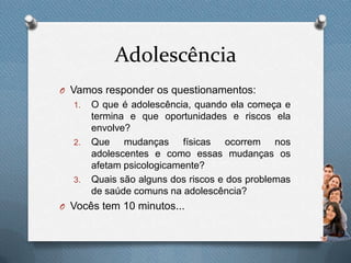 Adolescência
O Vamos responder os questionamentos:
1. O que é adolescência, quando ela começa e
termina e que oportunidades e riscos ela
envolve?
2. Que mudanças físicas ocorrem nos
adolescentes e como essas mudanças os
afetam psicologicamente?
3. Quais são alguns dos riscos e dos problemas
de saúde comuns na adolescência?
O Vocês tem 10 minutos...
 