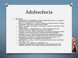 Adolescência
O Bibliografia
O ABERASTURY, A. & KNOBEL, M. (1981). Adolescência normal – um enfoque
psicanalítico. Porto Alegre: Artes Médicas.
O BEE, H. L.; MITCHELL, S. K. (1984). A pessoa em desenvolvimento. Tradução
Jamir Martins. São Paulo: Harper & Row do Brasil.
O COSTA, M. (1986). Sexualidade na adolescência, dilemas e crescimento. Porto
Alegre: J & PM.
O GREESNPAN, S. I.; GREESNPAN, N. T. (1993). Entrevista clínica com
crianças. Tradução D. Batista. Porto Alegre: Artes Médicas.
O KOLLER, S. H. (Org.). (2002). Adolescência e psicologia: concepções, práticas
e reflexões críticas. Rio de Janeiro: Conselho Regional de Psicologia.
O MUSSEN, P. H. et al. (1995). Desenvolvimento e personalidade da criança. 3.
ed. Tradução Maria Lúcia G. Leite Rosa. São Paulo: Harper & Row do Brasil.
O PAPAGLIA, D. E.; OLDS, S. W. (2000). Desenvolvimento humano. 7 ed.
Tradução Daniel Bueno. Porto Alegre: Artes Médicas Sul.
O RAPPAPORT, C. L. (Org.). (1981). Psicologia do Desenvolvimento. São Paulo:
EPU. Vols. 1, 2 e 3.
O VYGOTSKY, L. S.; LURIA, A. R.; LEONTIEV, A. N.
Linguagem, desenvolvimento e aprendizagem. Tradução Maria da Penha
Villalobos. São Paulo: Ícone; Editora da Universidade de São Paulo, 1991.
 