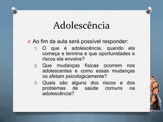 Adolescência
O Ao fim da aula será possível responder:
1. O que é adolescência, quando ela
começa e termina e que oportunidades e
riscos ela envolve?
2. Que mudanças físicas ocorrem nos
adolescentes e como essas mudanças
os afetam psicologicamente?
3. Quais são alguns dos riscos e dos
problemas de saúde comuns na
adolescência?
 