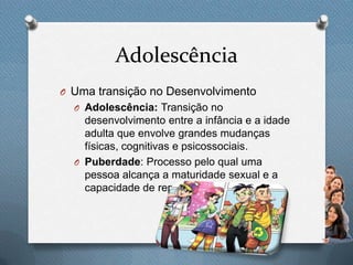 Adolescência
O Uma transição no Desenvolvimento
O Adolescência: Transição no
desenvolvimento entre a infância e a idade
adulta que envolve grandes mudanças
físicas, cognitivas e psicossociais.
O Puberdade: Processo pelo qual uma
pessoa alcança a maturidade sexual e a
capacidade de reprodução.
 