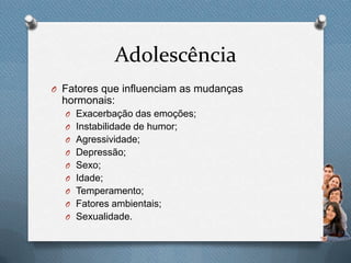 Adolescência
O Fatores que influenciam as mudanças
hormonais:
O Exacerbação das emoções;
O Instabilidade de humor;
O Agressividade;
O Depressão;
O Sexo;
O Idade;
O Temperamento;
O Fatores ambientais;
O Sexualidade.
 