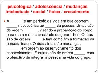psicológica / adolescência / mudanças
intelectuais / social / física / crescimento
 A ______ é um período da vida em que ocorrem
_____ necessárias ao _____ da pessoa. Umas são
de ordem ______ , visando a preparação do corpo
para o amor e a capacidade de gerar filhos. Outras
são de ordem _____ e têm como fim a formação da
personalidade. Outras ainda são mudanças
______, em ordem ao desenvolvimento dos
conhecimentos. E outras são de ordem _____, com
o objectivo de integrar a pessoa na vida do grupo.
 