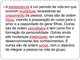  A adolescência é um período da vida em que
ocorrem mudanças necessárias ao
crescimento da pessoa. Umas são de ordem
física, visando a preparação do corpo para o
amor e a capacidade de gerar filhos. Outras
são de ordem psicológica e têm como fim a
formação da personalidade. Outras ainda
são mudanças intelectuais, em ordem ao
desenvolvimento dos conhecimentos. E
outras são de ordem social, com o objectivo
de integrar a pessoa na vida do grupo.
 