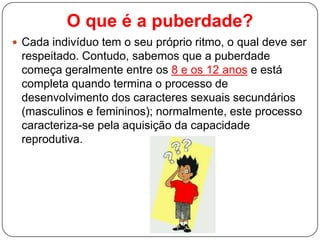 O que é a puberdade?
 Cada indivíduo tem o seu próprio ritmo, o qual deve ser
respeitado. Contudo, sabemos que a puberdade
começa geralmente entre os 8 e os 12 anos e está
completa quando termina o processo de
desenvolvimento dos caracteres sexuais secundários
(masculinos e femininos); normalmente, este processo
caracteriza-se pela aquisição da capacidade
reprodutiva.
 