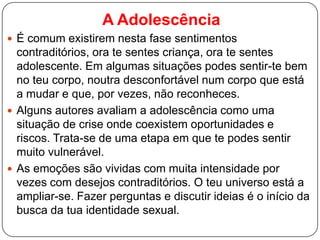 A Adolescência
 É comum existirem nesta fase sentimentos
contraditórios, ora te sentes criança, ora te sentes
adolescente. Em algumas situações podes sentir-te bem
no teu corpo, noutra desconfortável num corpo que está
a mudar e que, por vezes, não reconheces.
 Alguns autores avaliam a adolescência como uma
situação de crise onde coexistem oportunidades e
riscos. Trata-se de uma etapa em que te podes sentir
muito vulnerável.
 As emoções são vividas com muita intensidade por
vezes com desejos contraditórios. O teu universo está a
ampliar-se. Fazer perguntas e discutir ideias é o início da
busca da tua identidade sexual.
 