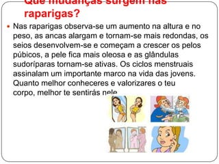Que mudanças surgem nas
raparigas?
 Nas raparigas observa-se um aumento na altura e no
peso, as ancas alargam e tornam-se mais redondas, os
seios desenvolvem-se e começam a crescer os pelos
púbicos, a pele fica mais oleosa e as glândulas
sudoríparas tornam-se ativas. Os ciclos menstruais
assinalam um importante marco na vida das jovens.
Quanto melhor conheceres e valorizares o teu
corpo, melhor te sentirás nele.
 