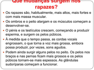 Que mudanças surgem nos
rapazes?
 Os rapazes são, habitualmente, mais altos, mais fortes e
com mais massa muscular.
 Os ombros e o peito alargam e os músculos começam a
desenvolver-se.
 O pénis e os testículos crescem, começando a produzir
esperma, e surgem os pelos púbicos.
 À medida que o tempo passa, as cordas vocais
engrossam, o que torna a voz mais grossa, embora
possa produzir, por vezes, sons agudos.
 Podem ainda surgir alguns pelos no peito. Os pelos nos
braços e nas pernas ficam mais grossos e os pelos
púbicos tornam-se mais espessos. As glândulas
sudoríparas começam a funcionar.
 