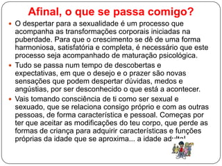 Afinal, o que se passa comigo?
 O despertar para a sexualidade é um processo que
acompanha as transformações corporais iniciadas na
puberdade. Para que o crescimento se dê de uma forma
harmoniosa, satisfatória e completa, é necessário que este
processo seja acompanhado de maturação psicológica.
 Tudo se passa num tempo de descobertas e
expectativas, em que o desejo e o prazer são novas
sensações que podem despertar dúvidas, medos e
angústias, por ser desconhecido o que está a acontecer.
 Vais tomando consciência de ti como ser sexual e
sexuado, que se relaciona consigo próprio e com as outras
pessoas, de forma característica e pessoal. Começas por
ter que aceitar as modificações do teu corpo, que perde as
formas de criança para adquirir características e funções
próprias da idade que se aproxima... a idade adulta!
 