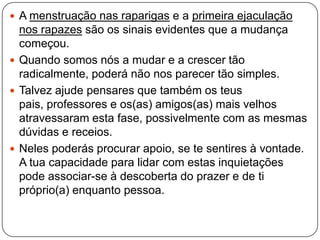  A menstruação nas raparigas e a primeira ejaculação
nos rapazes são os sinais evidentes que a mudança
começou.
 Quando somos nós a mudar e a crescer tão
radicalmente, poderá não nos parecer tão simples.
 Talvez ajude pensares que também os teus
pais, professores e os(as) amigos(as) mais velhos
atravessaram esta fase, possivelmente com as mesmas
dúvidas e receios.
 Neles poderás procurar apoio, se te sentires à vontade.
A tua capacidade para lidar com estas inquietações
pode associar-se à descoberta do prazer e de ti
próprio(a) enquanto pessoa.
 