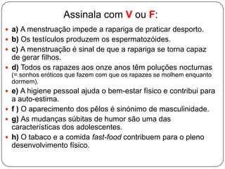 Assinala com V ou F:
 a) A menstruação impede a rapariga de praticar desporto.
 b) Os testículos produzem os espermatozóides.
 c) A menstruação é sinal de que a rapariga se torna capaz
de gerar filhos.
 d) Todos os rapazes aos onze anos têm poluções nocturnas
(= sonhos eróticos que fazem com que os rapazes se molhem enquanto
dormem).
 e) A higiene pessoal ajuda o bem-estar físico e contribui para
a auto-estima.
 f ) O aparecimento dos pêlos é sinónimo de masculinidade.
 g) As mudanças súbitas de humor são uma das
características dos adolescentes.
 h) O tabaco e a comida fast-food contribuem para o pleno
desenvolvimento físico.
 