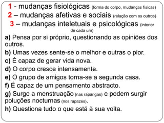 1 - mudanças fisiológicas (forma do corpo, mudanças físicas)
2 – mudanças afetivas e sociais (relação com os outros)
3 – mudanças inteletuais e psicológicas (interior
de cada um)
a) Pensa por si próprio, questionando as opiniões dos
outros.
b) Umas vezes sente-se o melhor e outras o pior.
c) É capaz de gerar vida nova.
d) O corpo cresce intensamente.
e) O grupo de amigos torna-se a segunda casa.
f) É capaz de um pensamento abstracto.
g) Surge a menstruação (nas raparigas) e podem surgir
poluções nocturnas (nos rapazes).
h) Questiona tudo o que está à sua volta.
 