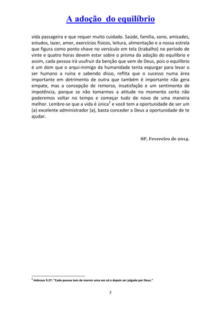 A adoção do equilíbrio
vida passageira e que requer muito cuidado. Saúde, família, sono, amizades,
estudos, lazer, amor, exercícios físicos, leitura, alimentação e a nossa estrela
que figura como ponto chave no versículo em tela (trabalho) no período de
vinte e quatro horas devem estar sobre o prisma da adoção do equilíbrio e
assim, cada pessoa irá usufruir da benção que vem de Deus, pois o equilíbrio
é um dom que o arqui-inimigo da humanidade tenta expurgar para levar o
ser humano a ruína e sabendo disso, reflita que o sucesso numa área
importante em detrimento de outra que também é importante não gera
empate, mas a concepção de remorso, insatisfação e um sentimento de
impotência, porque se não tomarmos a atitude no momento certo não
poderemos voltar no tempo e começar tudo de novo de uma maneira
melhor. Lembre-se que a vida é única2 e você tem a oportunidade de ser um
(a) excelente administrador (a), basta conceder a Deus a oportunidade de te
ajudar.

SP, Fevereiro de 2014.

2

Hebreus 9.27: “Cada pessoa tem de morrer uma vez só e depois ser julgada por Deus.”

2

 