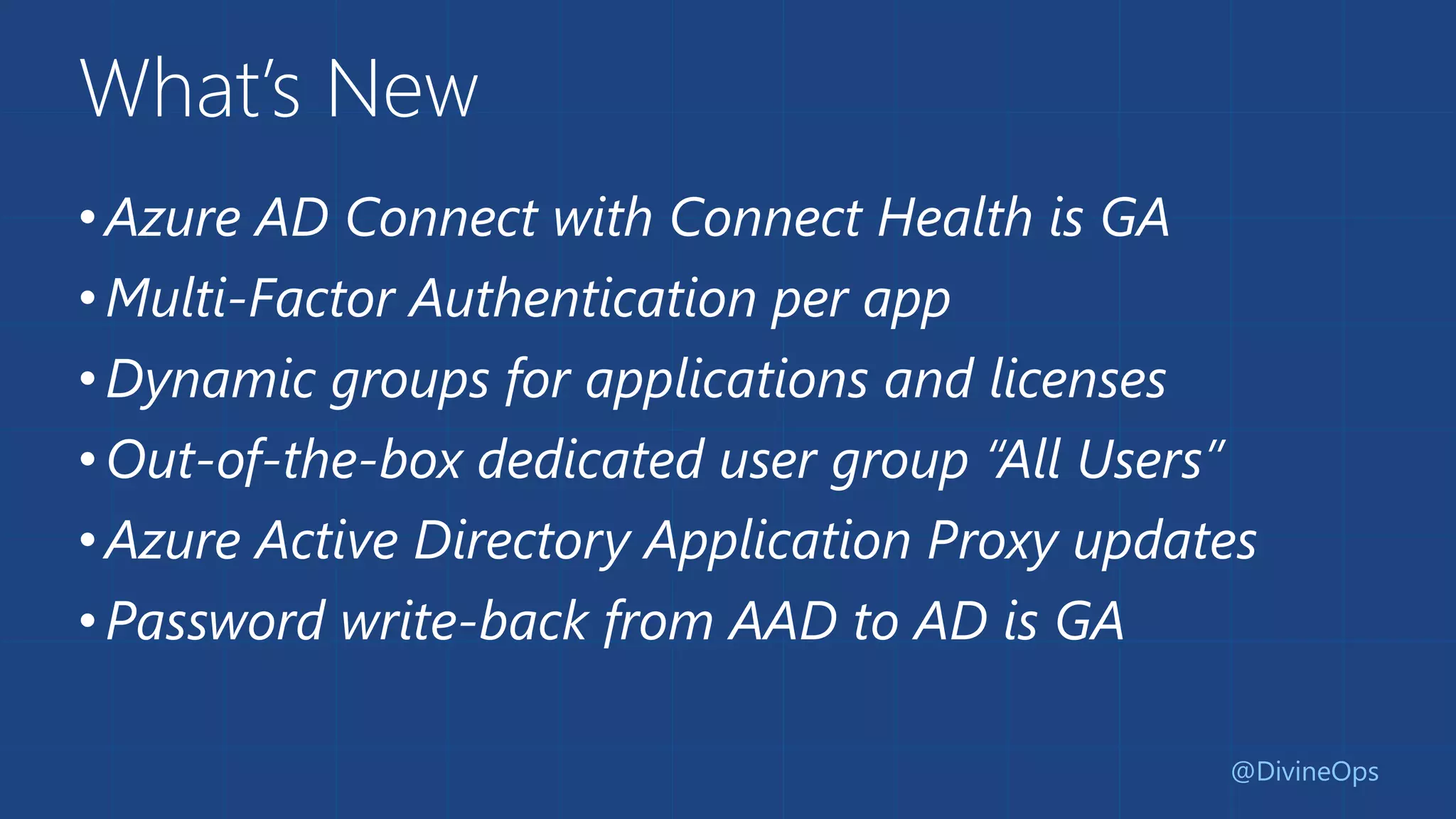 What’s New
•Azure AD Connect with Connect Health is GA
•Multi-Factor Authentication per app
•Dynamic groups for applications and licenses
•Out-of-the-box dedicated user group “All Users”
•Azure Active Directory Application Proxy updates
•Password write-back from AAD to AD is GA
@DivineOps
 
