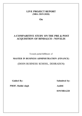 LIVE PROJECT REPORT
(MBA 2019-2020)
On
A COMPARITIVE STUDY ON THE PRE & POST
ACQUISITION OF HINDALCO - NOVELIS
Towards partial fulfillment of
MASTER IN BUSINESS ADMINISTRATION (FINANCE)
(DOON BUSINESS SCHOOL, DEHRADUN)
Guided By: Submitted by:
PROF. Shalini singh Aadriti
0191MBA220
 