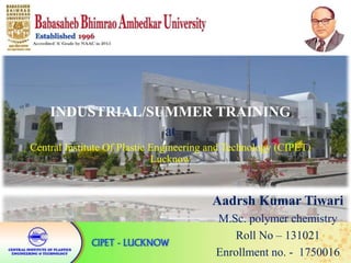 INDUSTRIAL/SUMMER TRAINING
at
Central Institute Of Plastic Engineering and Technology (CIPET)
Lucknow
Aadrsh Kumar Tiwari
M.Sc. polymer chemistry
Roll No – 131021
Enrollment no. - 1750016
 