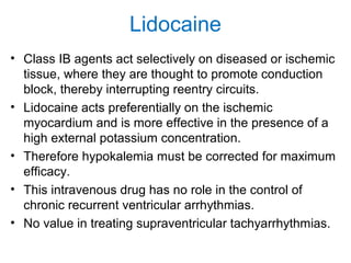 Lidocaine
• Class IB agents act selectively on diseased or ischemic
tissue, where they are thought to promote conduction
block, thereby interrupting reentry circuits.
• Lidocaine acts preferentially on the ischemic
myocardium and is more effective in the presence of a
high external potassium concentration.
• Therefore hypokalemia must be corrected for maximum
efficacy.
• This intravenous drug has no role in the control of
chronic recurrent ventricular arrhythmias.
• No value in treating supraventricular tachyarrhythmias.
 