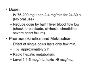 • Dose:
– IV 75-200 mg; then 2-4 mg/min for 24-30 h.
(No oral use)
– Reduce dose by half if liver blood flow low
(shock, b-blockade, cirrhosis, cimetidine,
severe heart failure).
• Pharmacokinetics and Metabolism:
– Effect of single bolus lasts only few min,
– T ½ approximately 2 h.
– Rapid hepatic metabolism.
– Level 1.4-5 mcg/mL; toxic >9 mcg/mL.
 
