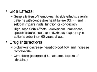 • Side Effects:
– Generally free of hemodynamic side effects, even in
patients with congestive heart failure (CHF), and it
seldom impairs nodal function or conduction
– High-dose CNS effects - drowsiness, numbness,
speech disturbances, and dizziness, especially in
patients older than 60 years of age.
• Drug Interactions
– b-blockers decrease hepatic blood flow and increase
blood levels.
– Cimetidine (decreased hepatic metabolism of
lidocaine).
 
