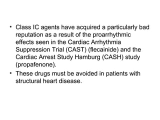 • Class IC agents have acquired a particularly bad
reputation as a result of the proarrhythmic
effects seen in the Cardiac Arrhythmia
Suppression Trial (CAST) (flecainide) and the
Cardiac Arrest Study Hamburg (CASH) study
(propafenone).
• These drugs must be avoided in patients with
structural heart disease.
 