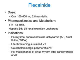 Flecainide
• Dose:
– Oral 100-400 mg 2 times daily.
• Pharmacokinetics and Metabolism:
T ½ 13-19 h.
Hepatic 2⁄3; 1⁄3 renal excretion uncharged
• Indications:
– Paroxysmal supraventricular tachycardia (AF, Atrial
flutter, WPW)
– Life-threatening sustained VT
– Catecholaminergic polymorphic VT
– For maintenance of sinus rhythm after cardioversion
of AF
 