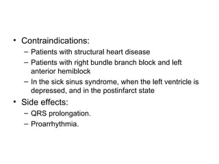• Contraindications:
– Patients with structural heart disease
– Patients with right bundle branch block and left
anterior hemiblock
– In the sick sinus syndrome, when the left ventricle is
depressed, and in the postinfarct state
• Side effects:
– QRS prolongation.
– Proarrhythmia.
 