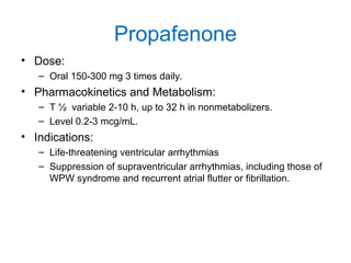 Propafenone
• Dose:
– Oral 150-300 mg 3 times daily.
• Pharmacokinetics and Metabolism:
– T ½ variable 2-10 h, up to 32 h in nonmetabolizers.
– Level 0.2-3 mcg/mL.
• Indications:
– Life-threatening ventricular arrhythmias
– Suppression of supraventricular arrhythmias, including those of
WPW syndrome and recurrent atrial flutter or fibrillation.
 