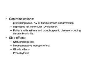 • Contraindications:
– preexisting sinus, AV or bundle branch abnormalities
– depressed left ventricular (LV) function.
– Patients with asthma and bronchospastic disease including
chronic bronchitis
• Side effects:
– QRS prolongation.
– Modest negative inotropic effect.
– GI side effects.
– Proarrhythmia.
 