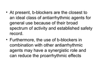 • At present, b-blockers are the closest to
an ideal class of antiarrhythmic agents for
general use because of their broad
spectrum of activity and established safety
record.
• Furthermore, the use of b-blockers in
combination with other antiarrhythmic
agents may have a synergistic role and
can reduce the proarrhythmic effects
 