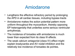 Amiodarone
• Lengthens the effective refractory period by prolonging
the APD in all cardiac tissues, including bypass tracts
• Amiodarone makes the action potential pattern more
uniform throughout the myocardium, thereby opposing
EP heterogeneity that underlies some serious ventricular
arrhythmias.
• The incidence of torsades with amiodarone is much
lower than expected from its class III effects.
• The weak calcium antagonist (class IV) effect might
explain bradycardia and AV nodal inhibition and the
relatively low incidence of torsades de pointes.
 
