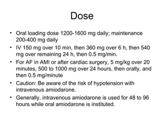 Dose
• Oral loading dose 1200-1600 mg daily; maintenance
200-400 mg daily
• IV 150 mg over 10 min, then 360 mg over 6 h, then 540
mg over remaining 24 h, then 0.5 mg/min.
• For AF in AMI or after cardiac surgery, 5 mg/kg over 20
minutes, 500 to 1000 mg over 24 hours, then orally, and
then 0.5 mg/minute
• Caution: Be aware of the risk of hypotension with
intravenous amiodarone.
• Generally, intravenous amiodarone is used for 48 to 96
hours while oral amiodarone is instituted.
 