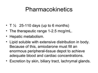 Pharmacokinetics
• T ½ 25-110 days (up to 6 months)
• The therapeutic range 1-2.5 mcg/mL.
• Hepatic metabolism.
• Lipid soluble with extensive distribution in body.
Because of this, amiodarone must fill an
enormous peripheral-tissue depot to achieve
adequate blood and cardiac concentrations.
• Excretion by skin, biliary tract, lachrymal glands.
 