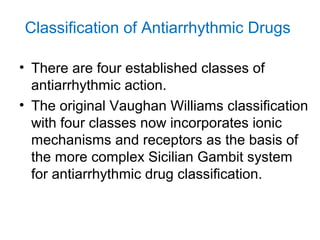 Classification of Antiarrhythmic Drugs
• There are four established classes of
antiarrhythmic action.
• The original Vaughan Williams classification
with four classes now incorporates ionic
mechanisms and receptors as the basis of
the more complex Sicilian Gambit system
for antiarrhythmic drug classification.
 