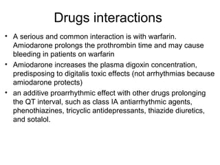 Drugs interactions
• A serious and common interaction is with warfarin.
Amiodarone prolongs the prothrombin time and may cause
bleeding in patients on warfarin
• Amiodarone increases the plasma digoxin concentration,
predisposing to digitalis toxic effects (not arrhythmias because
amiodarone protects)
• an additive proarrhythmic effect with other drugs prolonging
the QT interval, such as class IA antiarrhythmic agents,
phenothiazines, tricyclic antidepressants, thiazide diuretics,
and sotalol.
 
