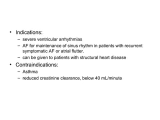 • Indications:
– severe ventricular arrhythmias
– AF for maintenance of sinus rhythm in patients with recurrent
symptomatic AF or atrial flutter.
– can be given to patients with structural heart disease
• Contraindications:
– Asthma
– reduced creatinine clearance, below 40 mL/minute
 
