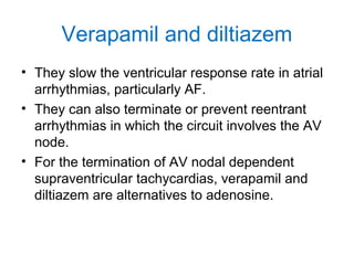 Verapamil and diltiazem
• They slow the ventricular response rate in atrial
arrhythmias, particularly AF.
• They can also terminate or prevent reentrant
arrhythmias in which the circuit involves the AV
node.
• For the termination of AV nodal dependent
supraventricular tachycardias, verapamil and
diltiazem are alternatives to adenosine.
 