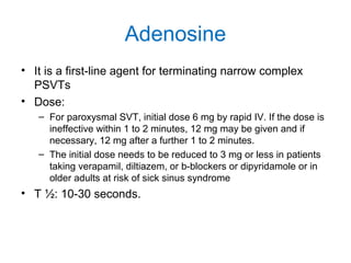 Adenosine
• It is a first-line agent for terminating narrow complex
PSVTs
• Dose:
– For paroxysmal SVT, initial dose 6 mg by rapid IV. If the dose is
ineffective within 1 to 2 minutes, 12 mg may be given and if
necessary, 12 mg after a further 1 to 2 minutes.
– The initial dose needs to be reduced to 3 mg or less in patients
taking verapamil, diltiazem, or b-blockers or dipyridamole or in
older adults at risk of sick sinus syndrome
• T ½: 10-30 seconds.
 
