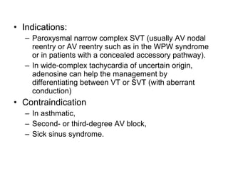 • Indications:
– Paroxysmal narrow complex SVT (usually AV nodal
reentry or AV reentry such as in the WPW syndrome
or in patients with a concealed accessory pathway).
– In wide-complex tachycardia of uncertain origin,
adenosine can help the management by
differentiating between VT or SVT (with aberrant
conduction)
• Contraindication
– In asthmatic,
– Second- or third-degree AV block,
– Sick sinus syndrome.
 