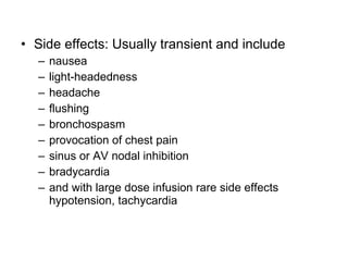 • Side effects: Usually transient and include
– nausea
– light-headedness
– headache
– flushing
– bronchospasm
– provocation of chest pain
– sinus or AV nodal inhibition
– bradycardia
– and with large dose infusion rare side effects
hypotension, tachycardia
 