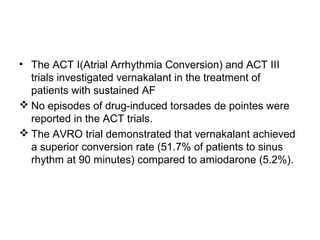 • The ACT I(Atrial Arrhythmia Conversion) and ACT III
trials investigated vernakalant in the treatment of
patients with sustained AF
 No episodes of drug-induced torsades de pointes were
reported in the ACT trials.
 The AVRO trial demonstrated that vernakalant achieved
a superior conversion rate (51.7% of patients to sinus
rhythm at 90 minutes) compared to amiodarone (5.2%).
 