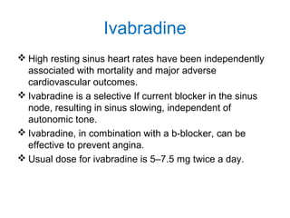 Ivabradine
 High resting sinus heart rates have been independently
associated with mortality and major adverse
cardiovascular outcomes.
 Ivabradine is a selective If current blocker in the sinus
node, resulting in sinus slowing, independent of
autonomic tone.
 Ivabradine, in combination with a b-blocker, can be
effective to prevent angina.
 Usual dose for ivabradine is 5–7.5 mg twice a day.
 